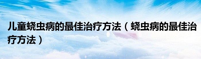 兒童蟯蟲病的最佳治療方法（蟯蟲病的最佳治療方法）