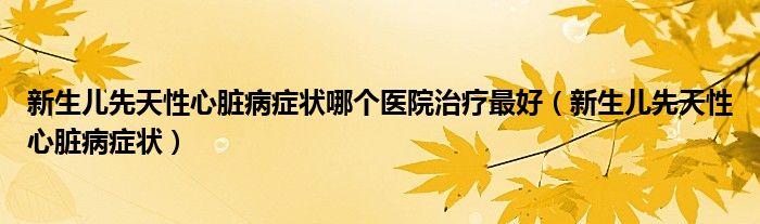 新生兒先天性心臟病癥狀哪個醫(yī)院治療最好（新生兒先天性心臟病癥狀）