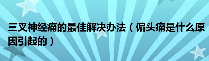 三叉神經(jīng)痛的最佳解決辦法（偏頭痛是什么原因引起的）