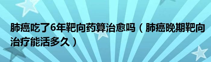 肺癌吃了6年靶向藥算治愈嗎（肺癌晚期靶向治療能活多久）