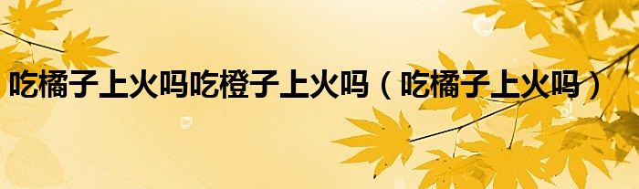 吃橘子上火嗎吃橙子上火嗎（吃橘子上火嗎）