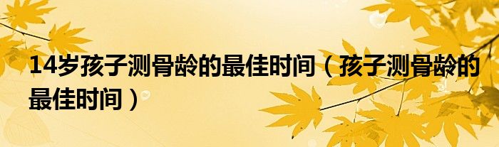 14歲孩子測骨齡的最佳時間（孩子測骨齡的最佳時間）