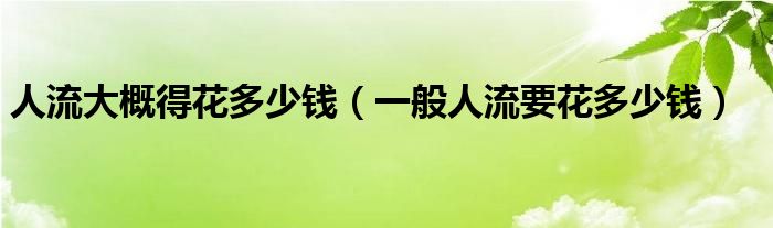 人流大概得花多少錢(qián)（一般人流要花多少錢(qián)）