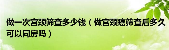 做一次宮頸篩查多少錢（做宮頸癌篩查后多久可以同房嗎）