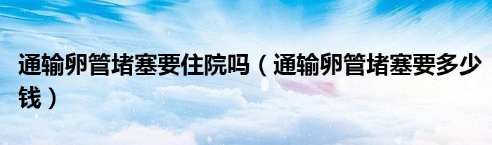 通輸卵管堵塞要住院?jiǎn)幔ㄍㄝ斅压芏氯嗌馘X）