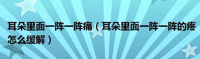 耳朵里面一陣一陣痛（耳朵里面一陣一陣的疼怎么緩解）