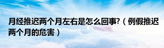 月經(jīng)推遲兩個月左右是怎么回事?（例假推遲兩個月的危害）