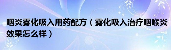 咽炎霧化吸入用藥配方（霧化吸入治療咽喉炎效果怎么樣）