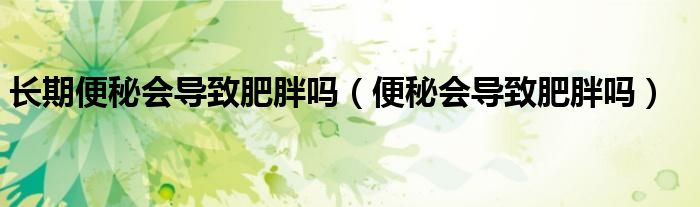 長期便秘會(huì)導(dǎo)致肥胖嗎（便秘會(huì)導(dǎo)致肥胖嗎）