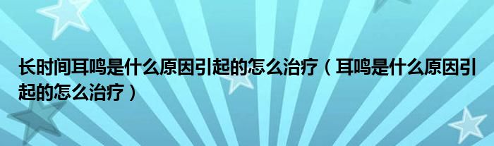 長(zhǎng)時(shí)間耳鳴是什么原因引起的怎么治療（耳鳴是什么原因引起的怎么治療）