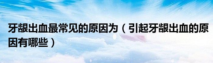 牙齦出血最常見(jiàn)的原因?yàn)椋ㄒ鹧例l出血的原因有哪些）