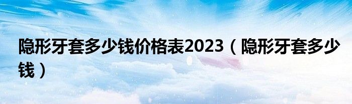 隱形牙套多少錢價(jià)格表2023（隱形牙套多少錢）