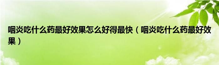 咽炎吃什么藥最好效果怎么好得最快（咽炎吃什么藥最好效果）