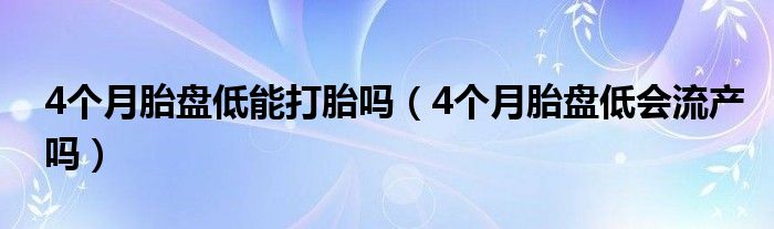 4個月胎盤低能打胎嗎（4個月胎盤低會流產嗎）