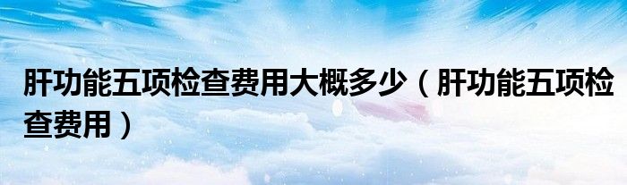 肝功能五項檢查費用大概多少（肝功能五項檢查費用）