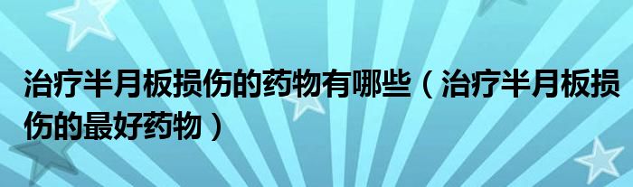 治療半月板損傷的藥物有哪些（治療半月板損傷的最好藥物）