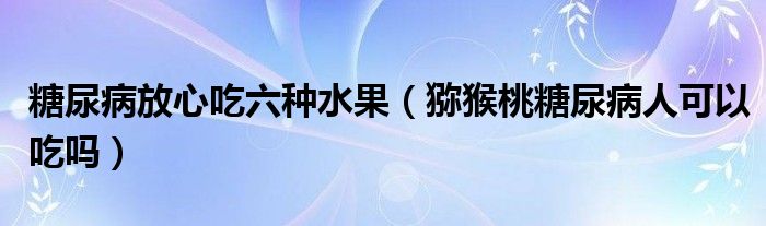 糖尿病放心吃六種水果（獼猴桃糖尿病人可以吃嗎）