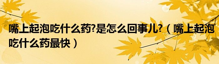 嘴上起泡吃什么藥?是怎么回事兒?（嘴上起泡吃什么藥最快）