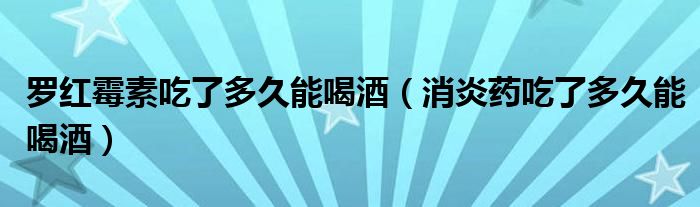 羅紅霉素吃了多久能喝酒（消炎藥吃了多久能喝酒）