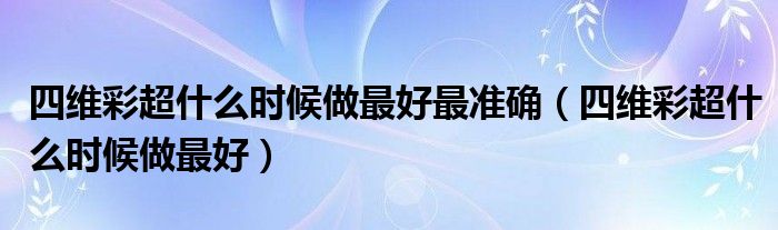 四維彩超什么時候做最好最準確（四維彩超什么時候做最好）