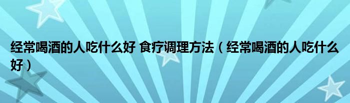 經(jīng)常喝酒的人吃什么好 食療調(diào)理方法（經(jīng)常喝酒的人吃什么好）