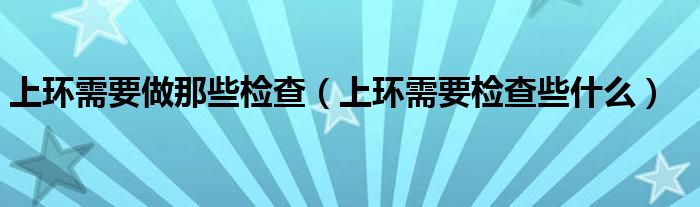 上環(huán)需要做那些檢查（上環(huán)需要檢查些什么）