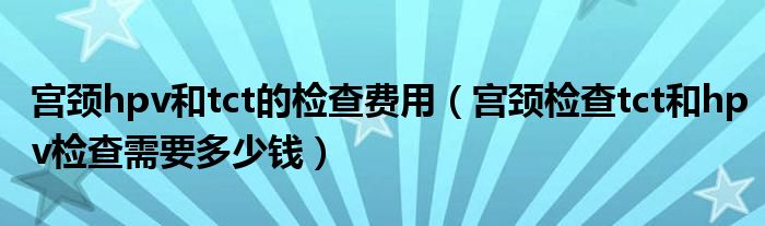 宮頸hpv和tct的檢查費(fèi)用（宮頸檢查tct和hpv檢查需要多少錢）