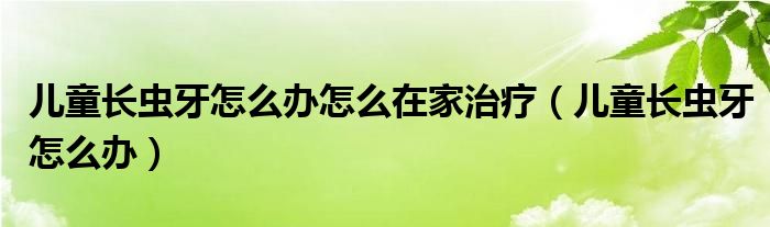 兒童長蟲牙怎么辦怎么在家治療（兒童長蟲牙怎么辦）