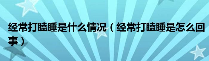 經(jīng)常打瞌睡是什么情況（經(jīng)常打瞌睡是怎么回事）