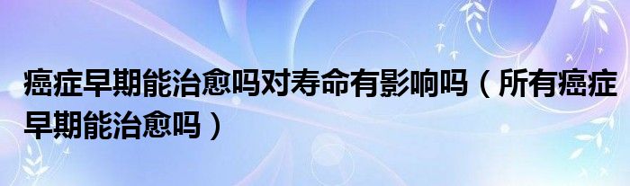 癌癥早期能治愈嗎對(duì)壽命有影響嗎（所有癌癥早期能治愈嗎）