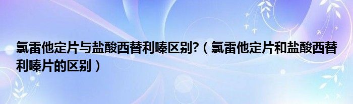 氯雷他定片與鹽酸西替利嗪區(qū)別?（氯雷他定片和鹽酸西替利嗪片的區(qū)別）