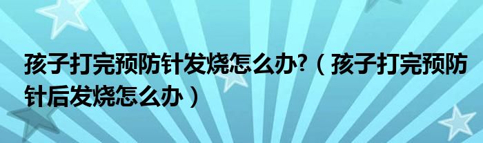 孩子打完預(yù)防針發(fā)燒怎么辦?（孩子打完預(yù)防針后發(fā)燒怎么辦）