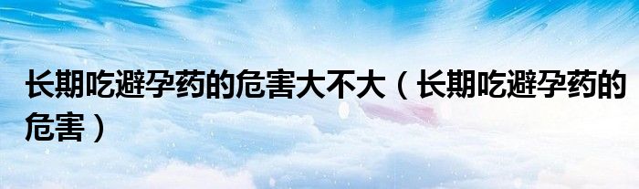 長期吃避孕藥的危害大不大（長期吃避孕藥的危害）