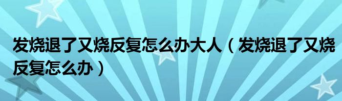 發(fā)燒退了又燒反復(fù)怎么辦大人（發(fā)燒退了又燒反復(fù)怎么辦）