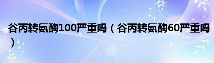 谷丙轉(zhuǎn)氨酶100嚴重嗎（谷丙轉(zhuǎn)氨酶60嚴重嗎）