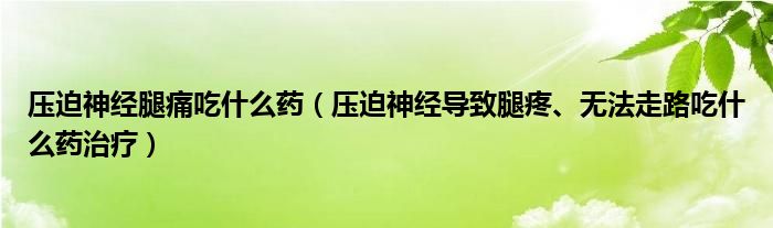 壓迫神經腿痛吃什么藥（壓迫神經導致腿疼、無法走路吃什么藥治療）