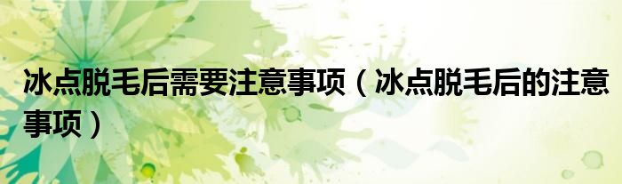 冰點(diǎn)脫毛后需要注意事項(xiàng)（冰點(diǎn)脫毛后的注意事項(xiàng)）