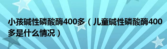 小孩堿性磷酸酶400多（兒童堿性磷酸酶400多是什么情況）