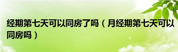 經期第七天可以同房了嗎（月經期第七天可以同房嗎）