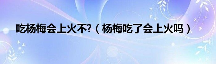 吃楊梅會上火不?（楊梅吃了會上火嗎）