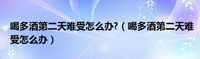 喝多酒第二天難受怎么辦?（喝多酒第二天難受怎么辦）