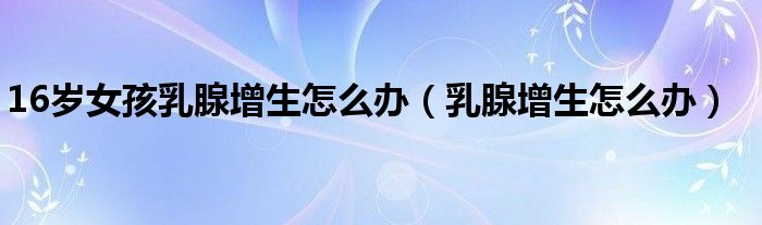 16歲女孩乳腺增生怎么辦（乳腺增生怎么辦）