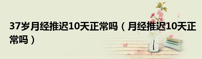 37歲月經(jīng)推遲10天正常嗎（月經(jīng)推遲10天正常嗎）