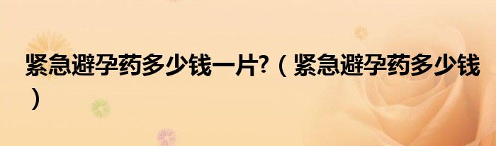 緊急避孕藥多少錢一片?（緊急避孕藥多少錢）