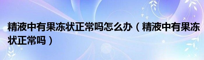 精液中有果凍狀正常嗎怎么辦（精液中有果凍狀正常嗎）