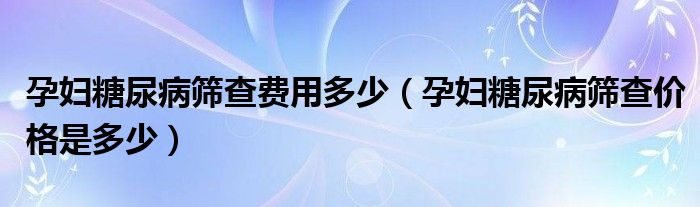 孕婦糖尿病篩查費(fèi)用多少（孕婦糖尿病篩查價(jià)格是多少）