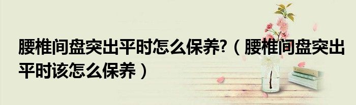 腰椎間盤突出平時怎么保養(yǎng)?（腰椎間盤突出平時該怎么保養(yǎng)）