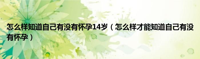 怎么樣知道自己有沒(méi)有懷孕14歲（怎么樣才能知道自己有沒(méi)有懷孕）