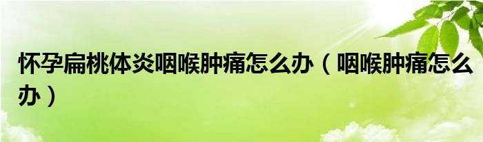 懷孕扁桃體炎咽喉腫痛怎么辦（咽喉腫痛怎么辦）