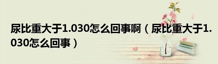 尿比重大于1.030怎么回事啊（尿比重大于1.030怎么回事）